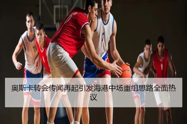 奥斯卡转会传闻再起引发海港中场重组思路全面热议