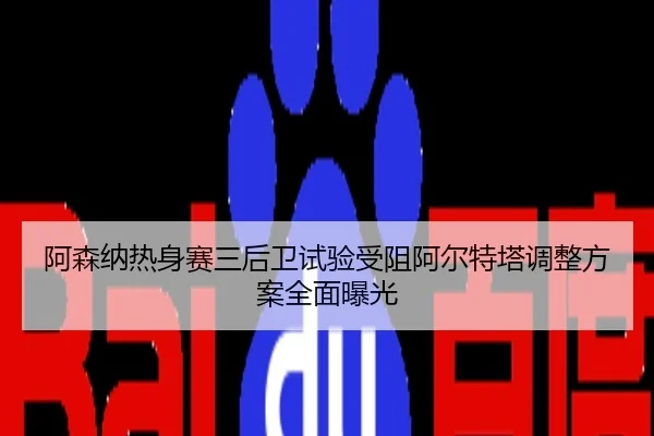 阿森纳热身赛三后卫试验受阻阿尔特塔调整方案全面曝光