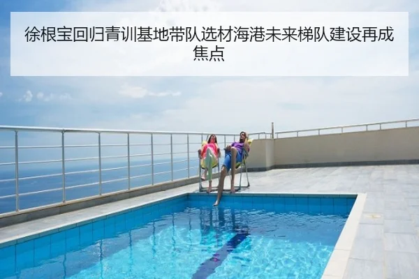徐根宝回归青训基地带队选材海港未来梯队建设再成焦点