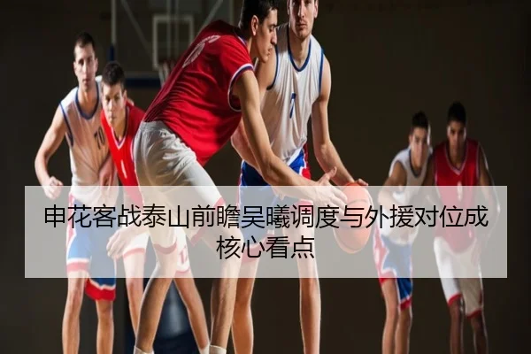 申花客战泰山前瞻吴曦调度与外援对位成核心看点