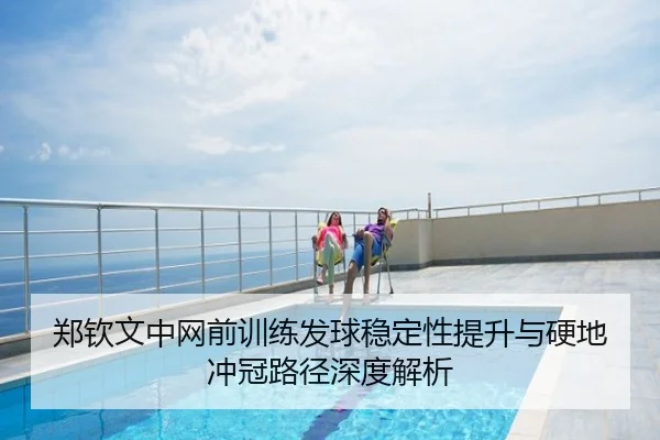 郑钦文中网前训练发球稳定性提升与硬地冲冠路径深度解析