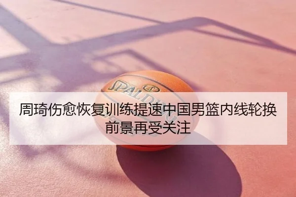 周琦伤愈恢复训练提速中国男篮内线轮换前景再受关注
